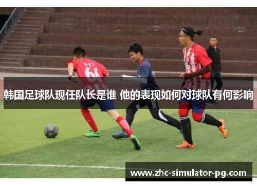 韩国足球队现任队长是谁 他的表现如何对球队有何影响